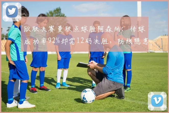 欧联决赛曼联点球胜阿森纳：传球成功率92%却需12码决胜，防线隐患暴露