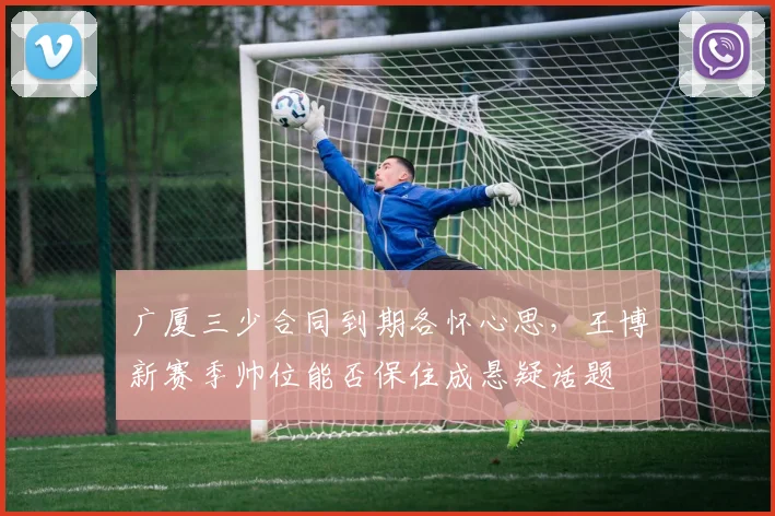 广厦三少合同到期各怀心思，王博新赛季帅位能否保住成悬疑话题
