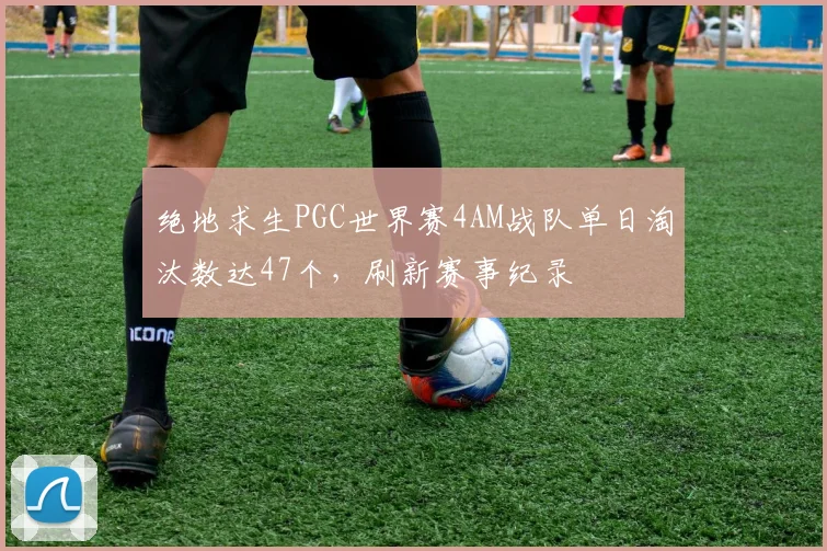 绝地求生PGC世界赛4AM战队单日淘汰数达47个，刷新赛事纪录