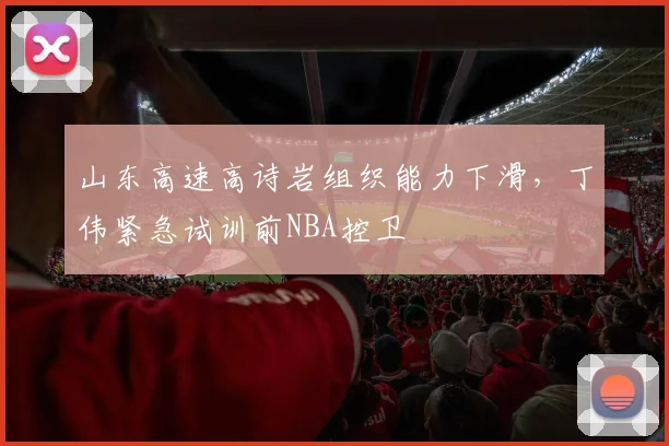 山东高速高诗岩组织能力下滑，丁伟紧急试训前NBA控卫